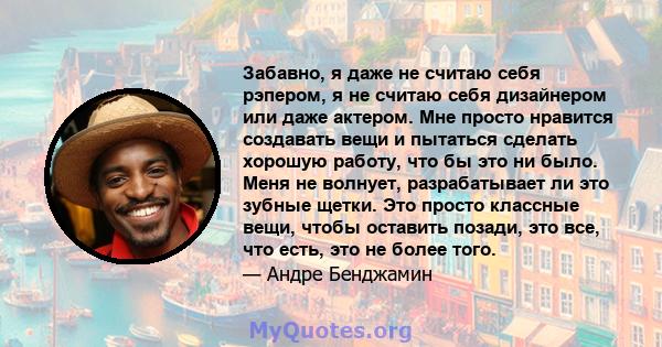 Забавно, я даже не считаю себя рэпером, я не считаю себя дизайнером или даже актером. Мне просто нравится создавать вещи и пытаться сделать хорошую работу, что бы это ни было. Меня не волнует, разрабатывает ли это