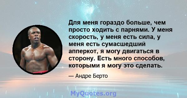 Для меня гораздо больше, чем просто ходить с парнями. У меня скорость, у меня есть сила, у меня есть сумасшедший апперкот, я могу двигаться в сторону. Есть много способов, которыми я могу это сделать.