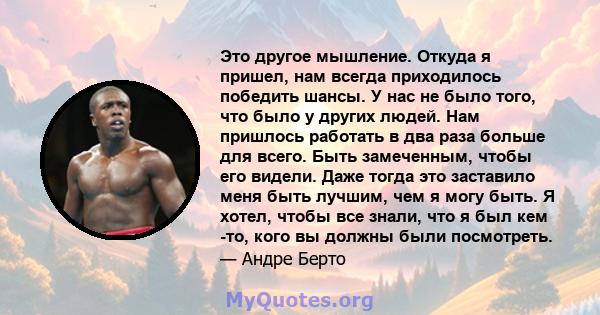 Это другое мышление. Откуда я пришел, нам всегда приходилось победить шансы. У нас не было того, что было у других людей. Нам пришлось работать в два раза больше для всего. Быть замеченным, чтобы его видели. Даже тогда