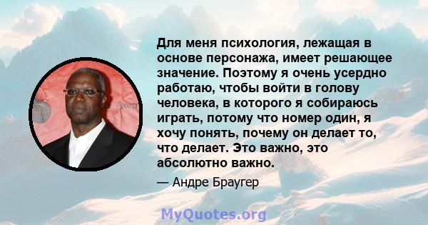 Для меня психология, лежащая в основе персонажа, имеет решающее значение. Поэтому я очень усердно работаю, чтобы войти в голову человека, в которого я собираюсь играть, потому что номер один, я хочу понять, почему он