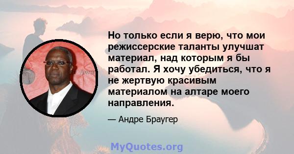 Но только если я верю, что мои режиссерские таланты улучшат материал, над которым я бы работал. Я хочу убедиться, что я не жертвую красивым материалом на алтаре моего направления.