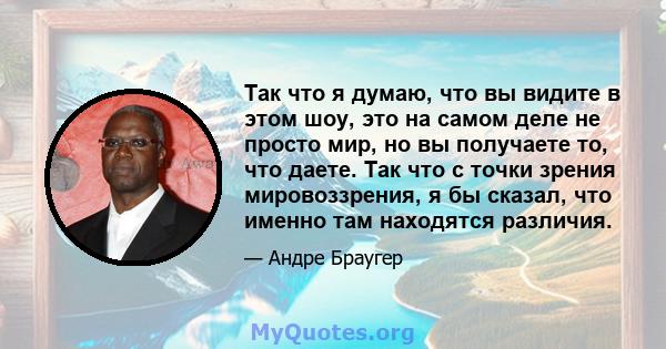 Так что я думаю, что вы видите в этом шоу, это на самом деле не просто мир, но вы получаете то, что даете. Так что с точки зрения мировоззрения, я бы сказал, что именно там находятся различия.