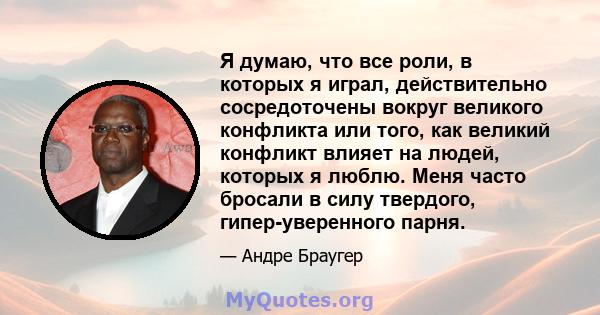 Я думаю, что все роли, в которых я играл, действительно сосредоточены вокруг великого конфликта или того, как великий конфликт влияет на людей, которых я люблю. Меня часто бросали в силу твердого, гипер-уверенного парня.