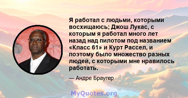 Я работал с людьми, которыми восхищаюсь; Джош Лукас, с которым я работал много лет назад над пилотом под названием «Класс 61» и Курт Рассел, и поэтому было множество разных людей, с которыми мне нравилось работать.