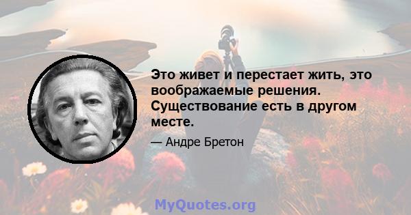 Это живет и перестает жить, это воображаемые решения. Существование есть в другом месте.