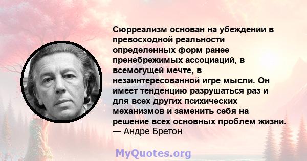 Сюрреализм основан на убеждении в превосходной реальности определенных форм ранее пренебрежимых ассоциаций, в всемогущей мечте, в незаинтересованной игре мысли. Он имеет тенденцию разрушаться раз и для всех других