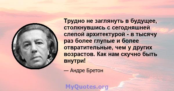 Трудно не заглянуть в будущее, столкнувшись с сегодняшней слепой архитектурой - в тысячу раз более глупые и более отвратительные, чем у других возрастов. Как нам скучно быть внутри!