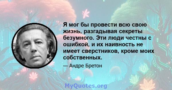 Я мог бы провести всю свою жизнь, разгадывая секреты безумного. Эти люди честны с ошибкой, и их наивность не имеет сверстников, кроме моих собственных.