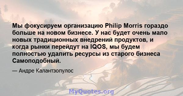 Мы фокусируем организацию Philip Morris гораздо больше на новом бизнесе. У нас будет очень мало новых традиционных внедрений продуктов, и когда рынки перейдут на IQOS, мы будем полностью удалить ресурсы из старого