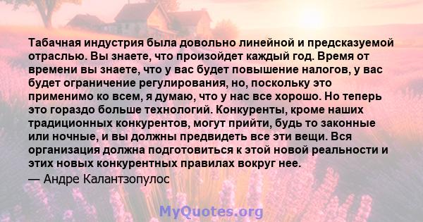 Табачная индустрия была довольно линейной и предсказуемой отраслью. Вы знаете, что произойдет каждый год. Время от времени вы знаете, что у вас будет повышение налогов, у вас будет ограничение регулирования, но,