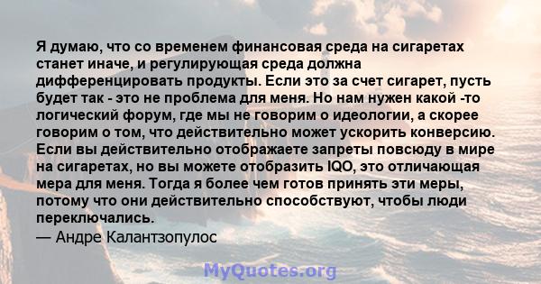 Я думаю, что со временем финансовая среда на сигаретах станет иначе, и регулирующая среда должна дифференцировать продукты. Если это за счет сигарет, пусть будет так - это не проблема для меня. Но нам нужен какой -то