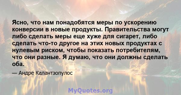 Ясно, что нам понадобятся меры по ускорению конверсии в новые продукты. Правительства могут либо сделать меры еще хуже для сигарет, либо сделать что-то другое на этих новых продуктах с нулевым риском, чтобы показать