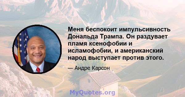 Меня беспокоит импульсивность Дональда Трампа. Он раздувает пламя ксенофобии и исламофобии, и американский народ выступает против этого.