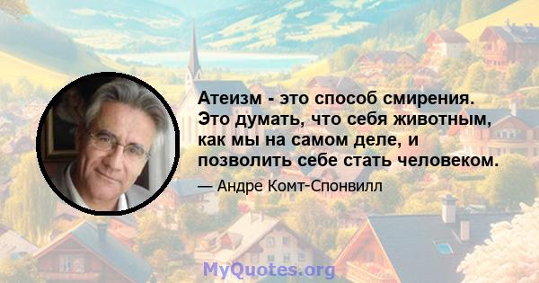 Атеизм - это способ смирения. Это думать, что себя животным, как мы на самом деле, и позволить себе стать человеком.