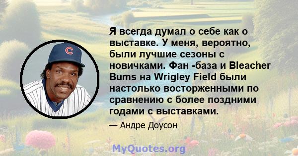 Я всегда думал о себе как о выставке. У меня, вероятно, были лучшие сезоны с новичками. Фан -база и Bleacher Bums на Wrigley Field были настолько восторженными по сравнению с более поздними годами с выставками.