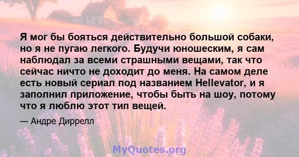 Я мог бы бояться действительно большой собаки, но я не пугаю легкого. Будучи юношеским, я сам наблюдал за всеми страшными вещами, так что сейчас ничто не доходит до меня. На самом деле есть новый сериал под названием