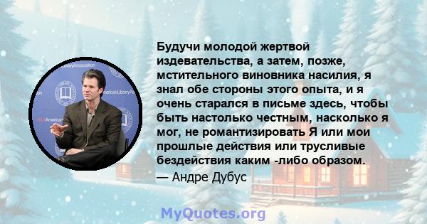 Будучи молодой жертвой издевательства, а затем, позже, мстительного виновника насилия, я знал обе стороны этого опыта, и я очень старался в письме здесь, чтобы быть настолько честным, насколько я мог, не романтизировать 