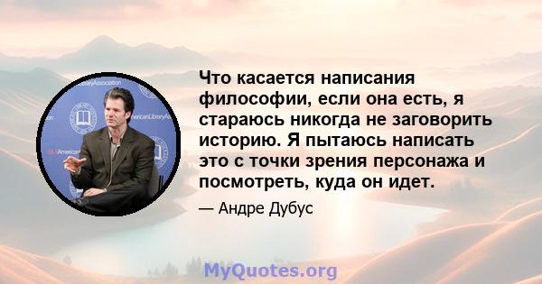 Что касается написания философии, если она есть, я стараюсь никогда не заговорить историю. Я пытаюсь написать это с точки зрения персонажа и посмотреть, куда он идет.