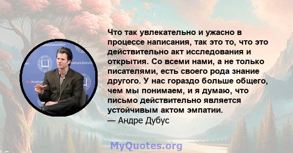 Что так увлекательно и ужасно в процессе написания, так это то, что это действительно акт исследования и открытия. Со всеми нами, а не только писателями, есть своего рода знание другого. У нас гораздо больше общего, чем 