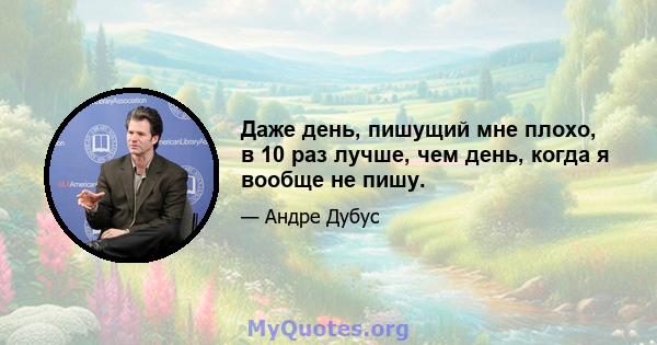 Даже день, пишущий мне плохо, в 10 раз лучше, чем день, когда я вообще не пишу.