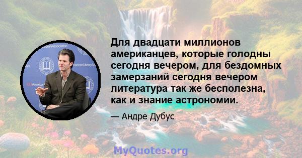 Для двадцати миллионов американцев, которые голодны сегодня вечером, для бездомных замерзаний сегодня вечером литература так же бесполезна, как и знание астрономии.