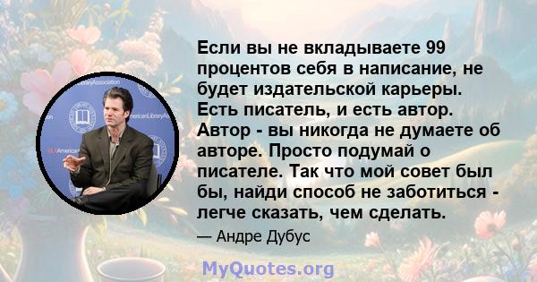 Если вы не вкладываете 99 процентов себя в написание, не будет издательской карьеры. Есть писатель, и есть автор. Автор - вы никогда не думаете об авторе. Просто подумай о писателе. Так что мой совет был бы, найди