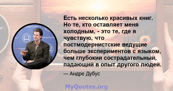 Есть несколько красивых книг. Но те, кто оставляет меня холодным, - это те, где я чувствую, что постмодернистские ведущие больше экспериментов с языком, чем глубокий сострадательный, падающий в опыт другого людей.