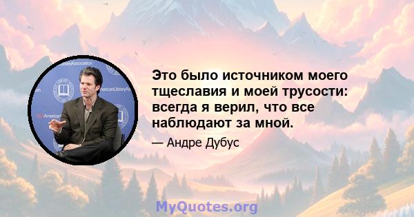 Это было источником моего тщеславия и моей трусости: всегда я верил, что все наблюдают за мной.