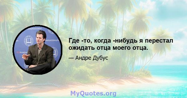 Где -то, когда -нибудь я перестал ожидать отца моего отца.