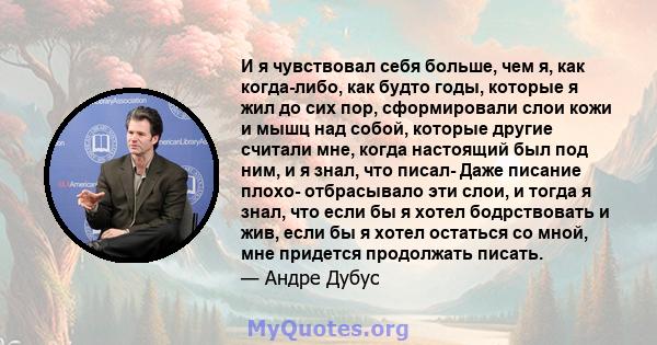 И я чувствовал себя больше, чем я, как когда-либо, как будто годы, которые я жил до сих пор, сформировали слои кожи и мышц над собой, которые другие считали мне, когда настоящий был под ним, и я знал, что писал- Даже