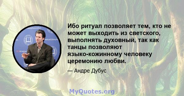 Ибо ритуал позволяет тем, кто не может выходить из светского, выполнять духовный, так как танцы позволяют языко-кожинному человеку церемонию любви.