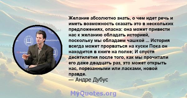 Желание абсолютно знать, о чем идет речь и иметь возможность сказать это в нескольких предложениях, опасна: она может привести нас к желанию обладать историей, поскольку мы обладаем чашкой ... История всегда может