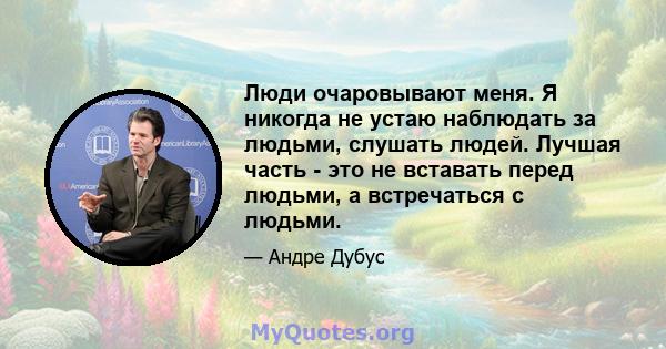 Люди очаровывают меня. Я никогда не устаю наблюдать за людьми, слушать людей. Лучшая часть - это не вставать перед людьми, а встречаться с людьми.