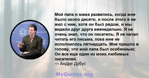 Мой папа и мама развелись, когда мне было около десяти, и после этого я не жил с ним, хотя он был рядом, и мы видели друг друга еженедельно. Я не очень знал, что он писатель; Я не начал читать его письма, пока мне не