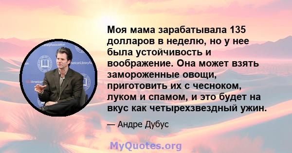 Моя мама зарабатывала 135 долларов в неделю, но у нее была устойчивость и воображение. Она может взять замороженные овощи, приготовить их с чесноком, луком и спамом, и это будет на вкус как четырехзвездный ужин.