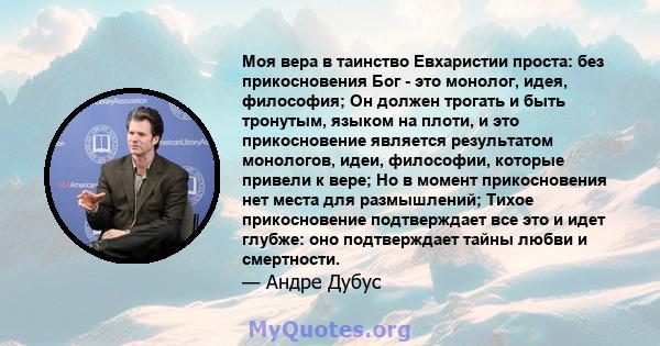 Моя вера в таинство Евхаристии проста: без прикосновения Бог - это монолог, идея, философия; Он должен трогать и быть тронутым, языком на плоти, и это прикосновение является результатом монологов, идеи, философии,