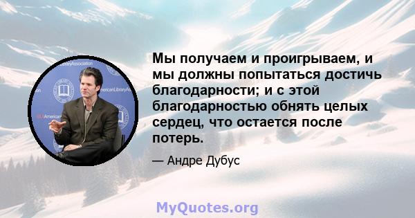 Мы получаем и проигрываем, и мы должны попытаться достичь благодарности; и с этой благодарностью обнять целых сердец, что остается после потерь.