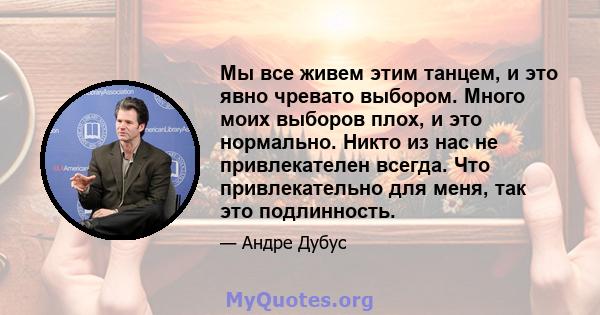 Мы все живем этим танцем, и это явно чревато выбором. Много моих выборов плох, и это нормально. Никто из нас не привлекателен всегда. Что привлекательно для меня, так это подлинность.