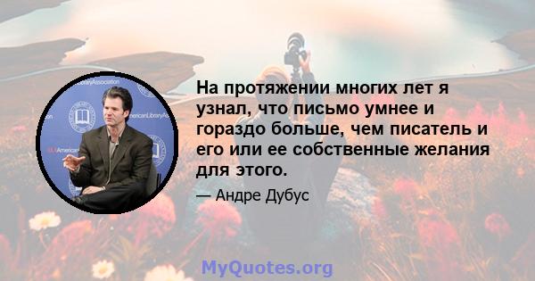 На протяжении многих лет я узнал, что письмо умнее и гораздо больше, чем писатель и его или ее собственные желания для этого.