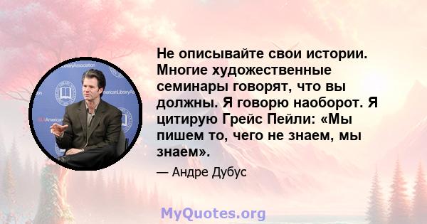 Не описывайте свои истории. Многие художественные семинары говорят, что вы должны. Я говорю наоборот. Я цитирую Грейс Пейли: «Мы пишем то, чего не знаем, мы знаем».