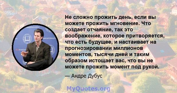 Не сложно прожить день, если вы можете прожить мгновение. Что создает отчаяние, так это воображение, которое притворяется, что есть будущее, и настаивает на прогнозировании миллионов моментов, тысячи дней и таким