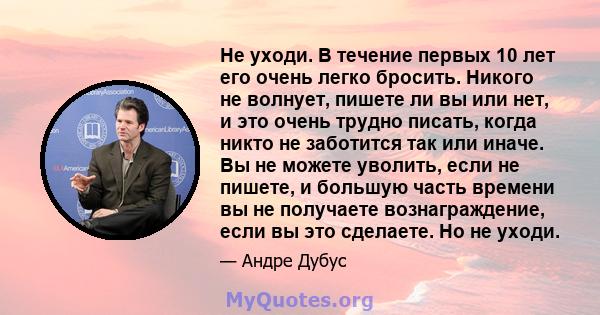 Не уходи. В течение первых 10 лет его очень легко бросить. Никого не волнует, пишете ли вы или нет, и это очень трудно писать, когда никто не заботится так или иначе. Вы не можете уволить, если не пишете, и большую