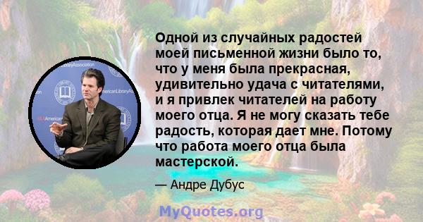 Одной из случайных радостей моей письменной жизни было то, что у меня была прекрасная, удивительно удача с читателями, и я привлек читателей на работу моего отца. Я не могу сказать тебе радость, которая дает мне. Потому 