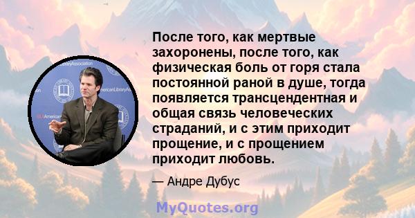 После того, как мертвые захоронены, после того, как физическая боль от горя стала постоянной раной в душе, тогда появляется трансцендентная и общая связь человеческих страданий, и с этим приходит прощение, и с прощением 