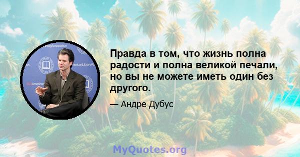 Правда в том, что жизнь полна радости и полна великой печали, но вы не можете иметь один без другого.