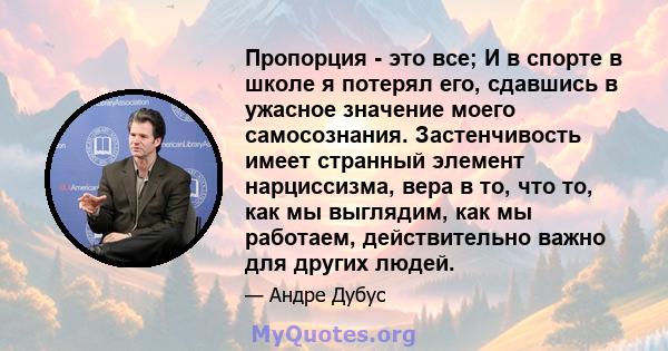 Пропорция - это все; И в спорте в школе я потерял его, сдавшись в ужасное значение моего самосознания. Застенчивость имеет странный элемент нарциссизма, вера в то, что то, как мы выглядим, как мы работаем, действительно 