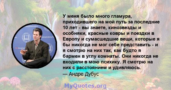 У меня было много гламура, приходившего на мой путь за последние 10 лет - вы знаете, кинозвезды и особняки, красные ковры и поездки в Европу и сумасшедшие вещи, которые я бы никогда не мог себе представить - и я смотрю