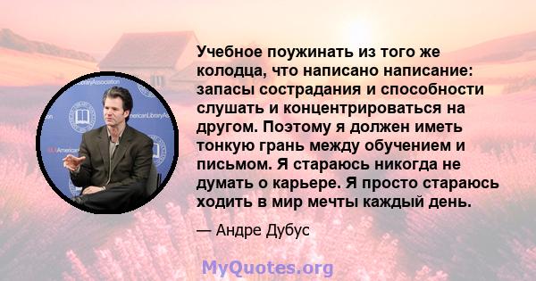 Учебное поужинать из того же колодца, что написано написание: запасы сострадания и способности слушать и концентрироваться на другом. Поэтому я должен иметь тонкую грань между обучением и письмом. Я стараюсь никогда не