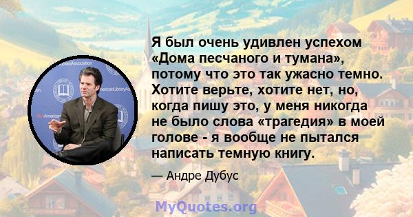 Я был очень удивлен успехом «Дома песчаного и тумана», потому что это так ужасно темно. Хотите верьте, хотите нет, но, когда пишу это, у меня никогда не было слова «трагедия» в моей голове - я вообще не пытался написать 