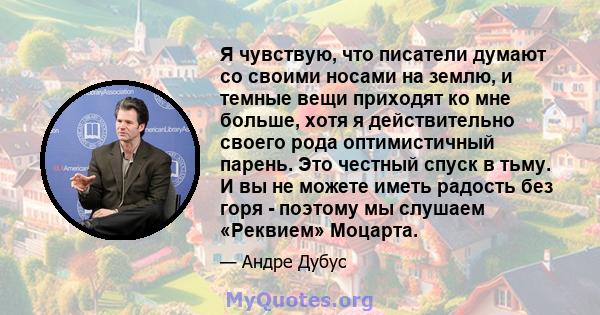 Я чувствую, что писатели думают со своими носами на землю, и темные вещи приходят ко мне больше, хотя я действительно своего рода оптимистичный парень. Это честный спуск в тьму. И вы не можете иметь радость без горя -